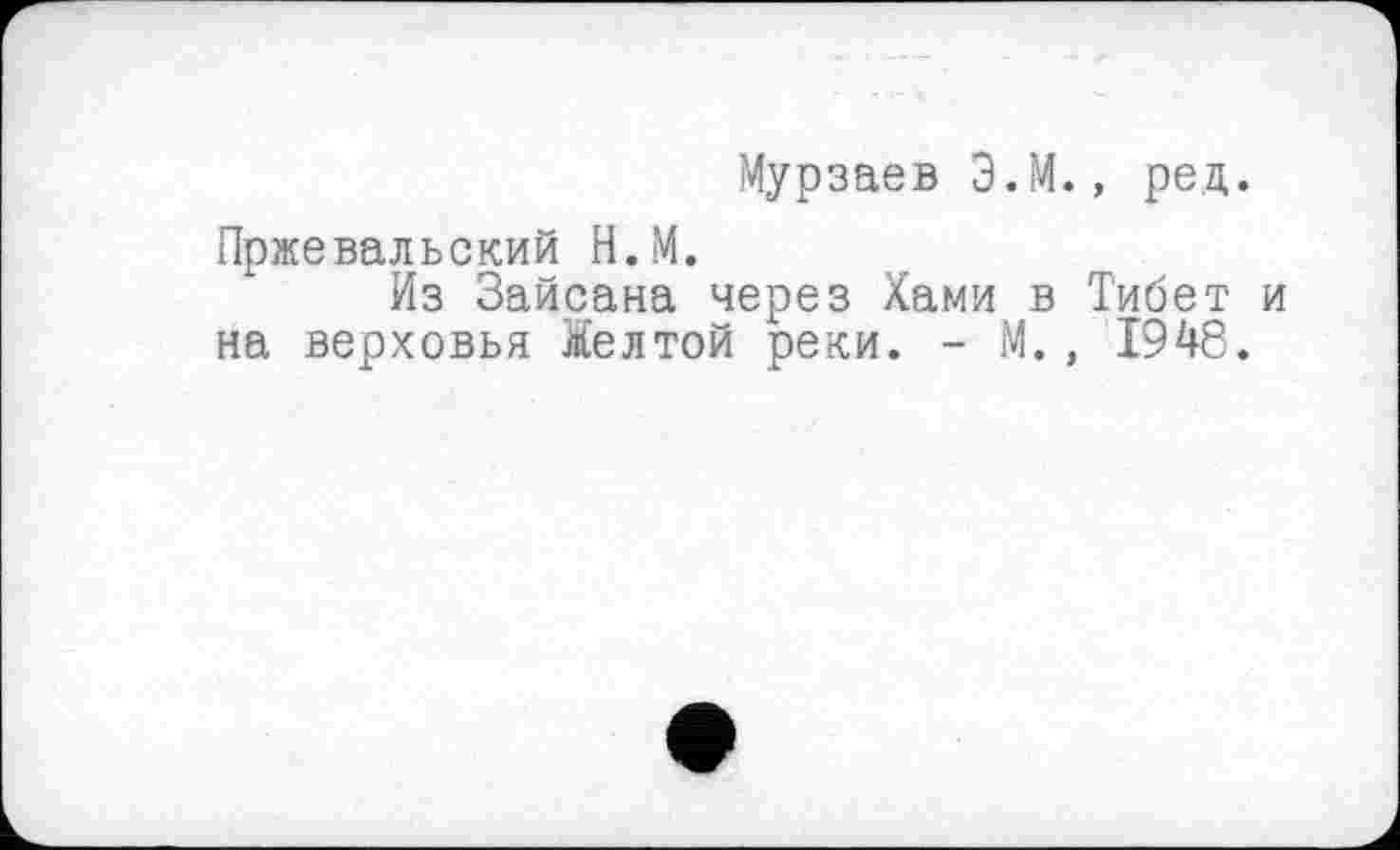 ﻿Мурзаев Э.М., ред.
Пржевальский Н.М.
Из Зайсана через Хами в Тибет и на верховья Желтой реки. - М., 1948.